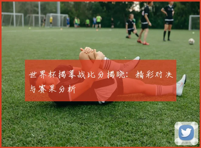 世界杯揭幕战比分揭晓：精彩对决与赛果分析