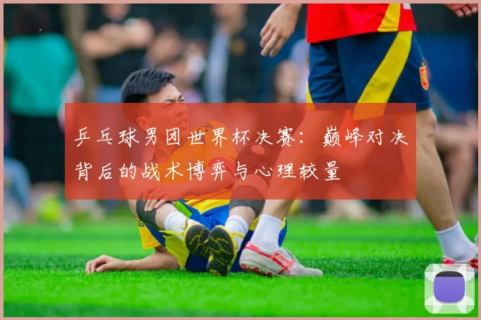 乒乓球男团世界杯决赛：巅峰对决背后的战术博弈与心理较量