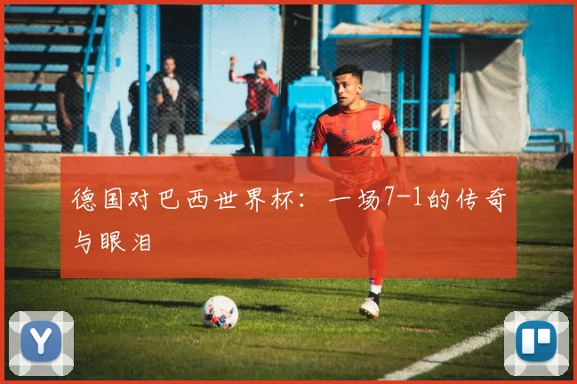 德国对巴西世界杯：一场7-1的传奇与眼泪