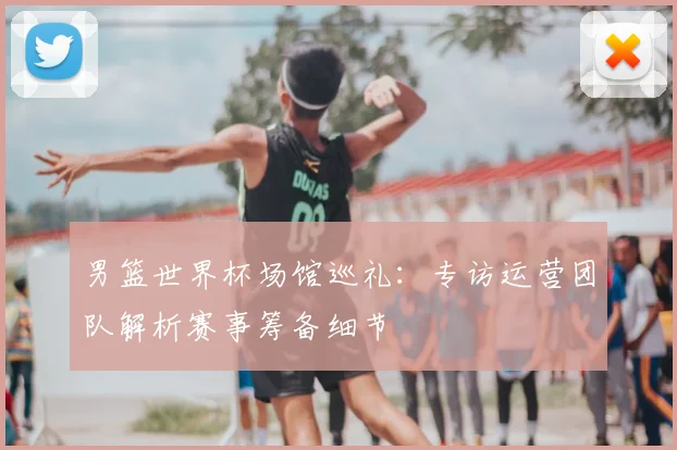 男篮世界杯场馆巡礼:专访运营团队解析赛事筹备细节