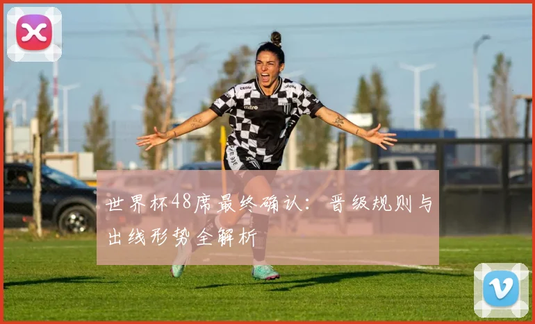 世界杯48席最终确认:晋级规则与出线形势全解析