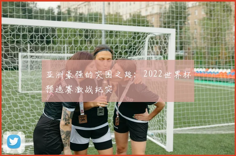亚洲豪强的突围之路:2022世界杯预选赛激战纪实