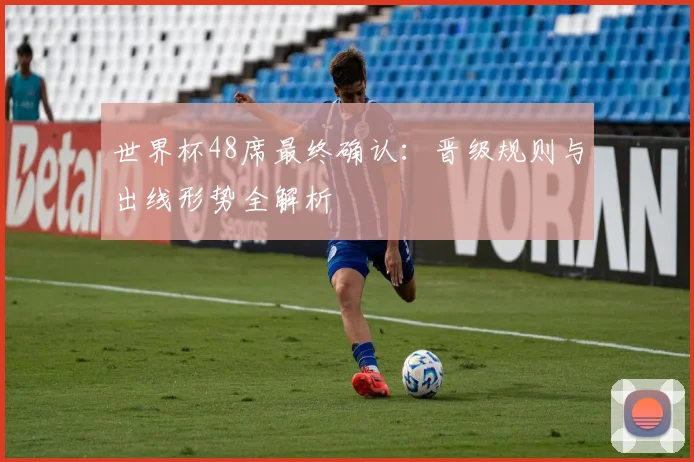 世界杯48席最终确认:晋级规则与出线形势全解析