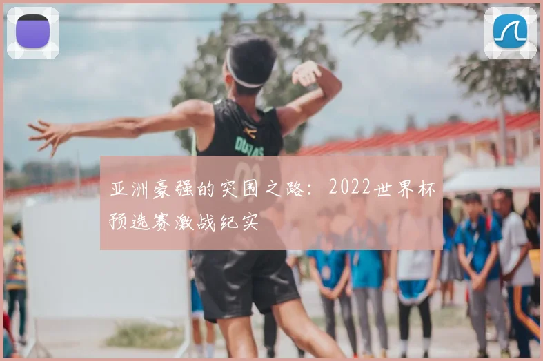 亚洲豪强的突围之路:2022世界杯预选赛激战纪实