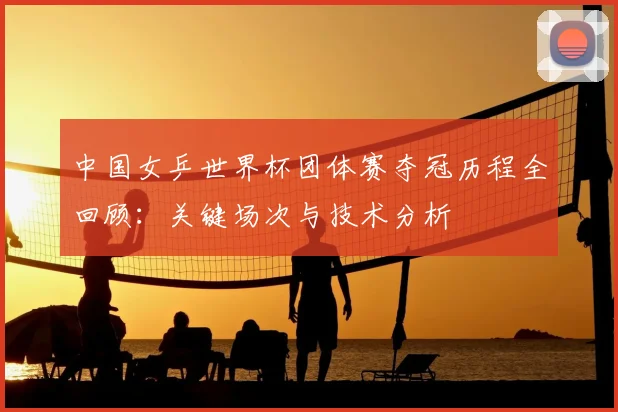 中国女乒世界杯团体赛夺冠历程全回顾:关键场次与技术分析