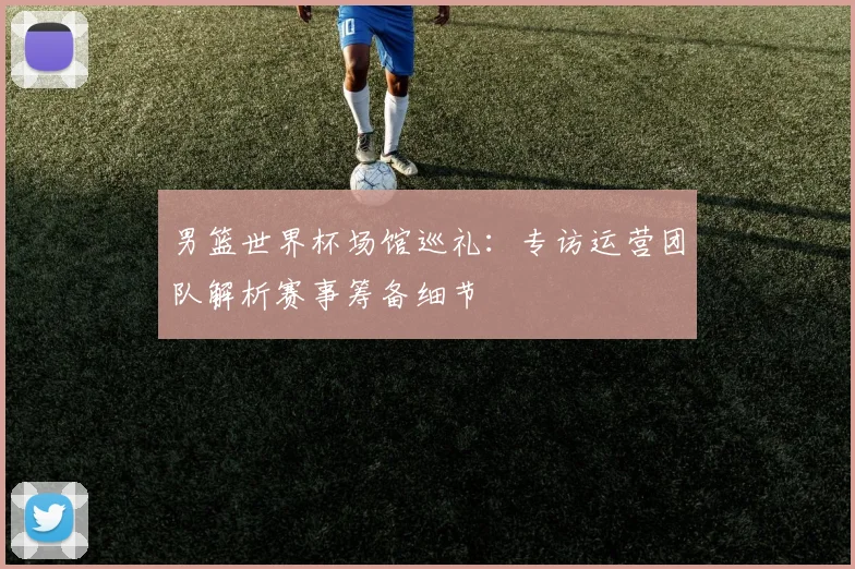 男篮世界杯场馆巡礼：专访运营团队解析赛事筹备细节