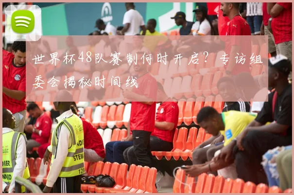 世界杯48队赛制何时开启?专访组委会揭秘时间线