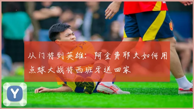 从门将到英雄:阿金费耶夫如何用点球大战将西班牙送回家